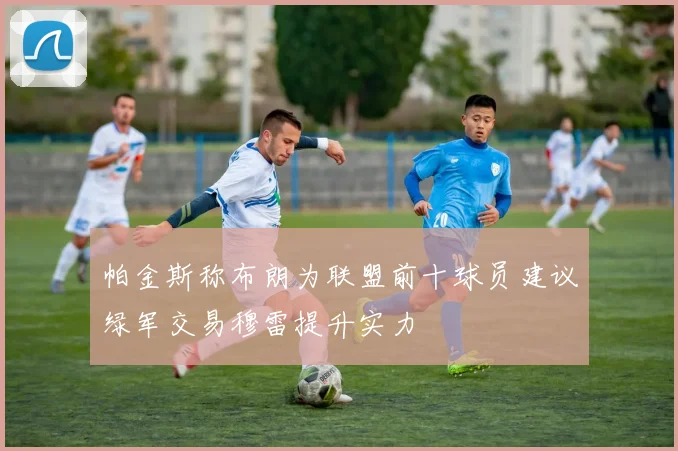 帕金斯称布朗为联盟前十球员建议绿军交易穆雷提升实力
