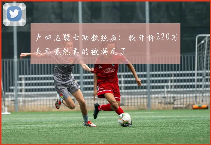 卢回忆骑士助教经历：我开价220万美元竟然真的被满足了