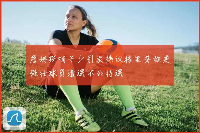 詹姆斯哨子少引发热议格里芬称更强壮球员遭遇不公待遇