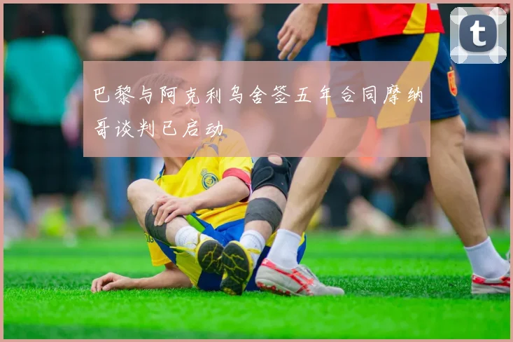 巴黎与阿克利乌舍签五年合同摩纳哥谈判已启动