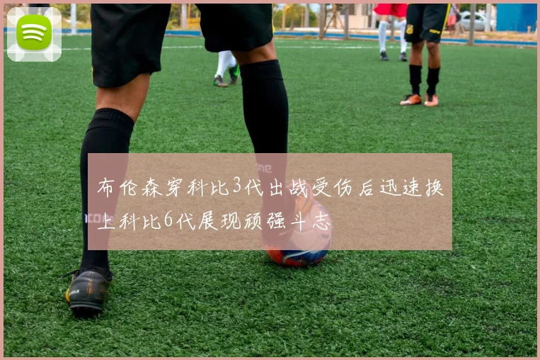 布伦森穿科比3代出战受伤后迅速换上科比6代展现顽强斗志