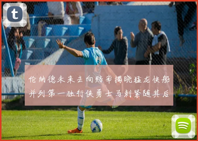 伦纳德未来去向赔率揭晓猛龙快船并列第一独行侠勇士马刺紧随其后