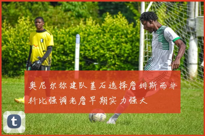 奥尼尔称建队基石选择詹姆斯而非科比强调老詹早期实力强大