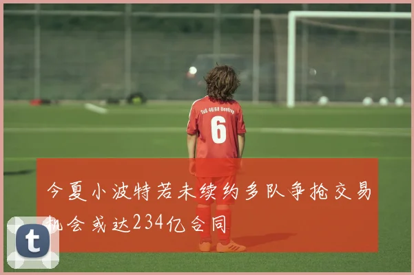 今夏小波特若未续约多队争抢交易机会或达234亿合同