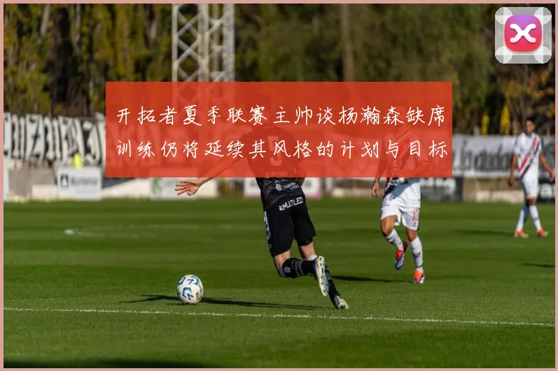 开拓者夏季联赛主帅谈杨瀚森缺席训练仍将延续其风格的计划与目标