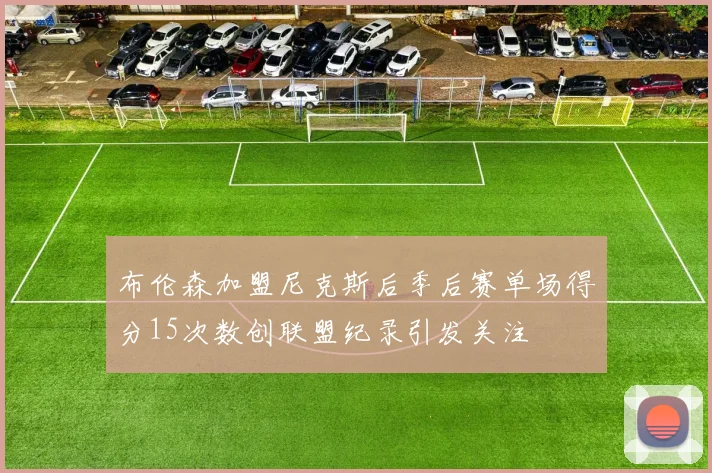 布伦森加盟尼克斯后季后赛单场得分15次数创联盟纪录引发关注