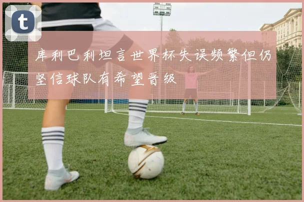 库利巴利坦言世界杯失误频繁但仍坚信球队有希望晋级
